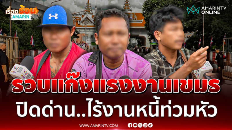 แก๊งแรงงานเขมร วอนเปิดด่าน ! ลักลอบเข้าไทยหาเงินสร้างบ้านได้เป็นหลัง